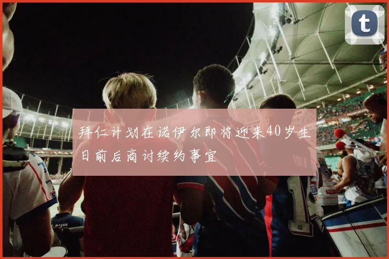 拜仁计划在诺伊尔即将迎来40岁生日前后商讨续约事宜