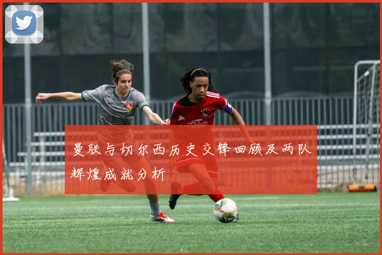 曼联与切尔西历史交锋回顾及两队辉煌成就分析