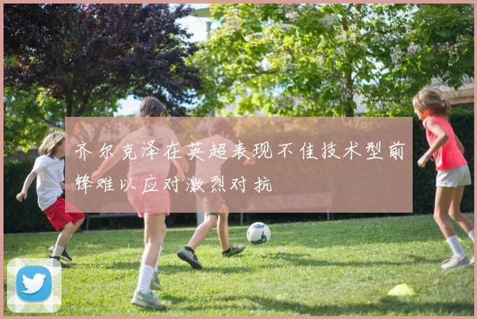 齐尔克泽在英超表现不佳技术型前锋难以应对激烈对抗