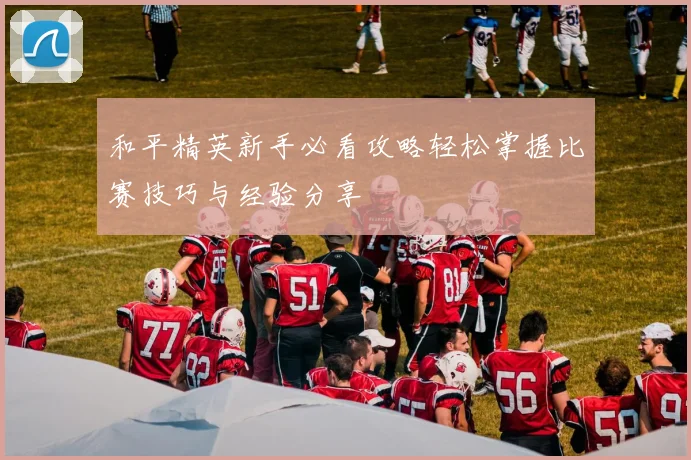和平精英新手必看攻略轻松掌握比赛技巧与经验分享