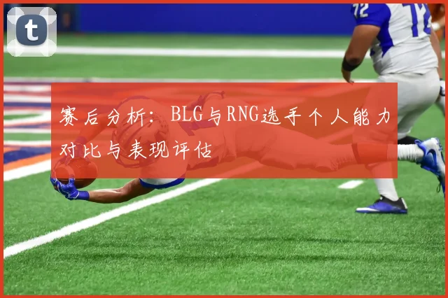 赛后分析：BLG与RNG选手个人能力对比与表现评估
