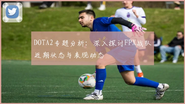 DOTA2专题分析：深入探讨FPX战队近期状态与表现动态