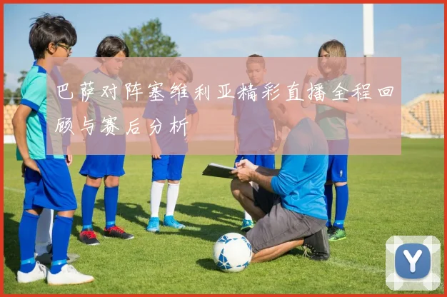 巴萨对阵塞维利亚精彩直播全程回顾与赛后分析